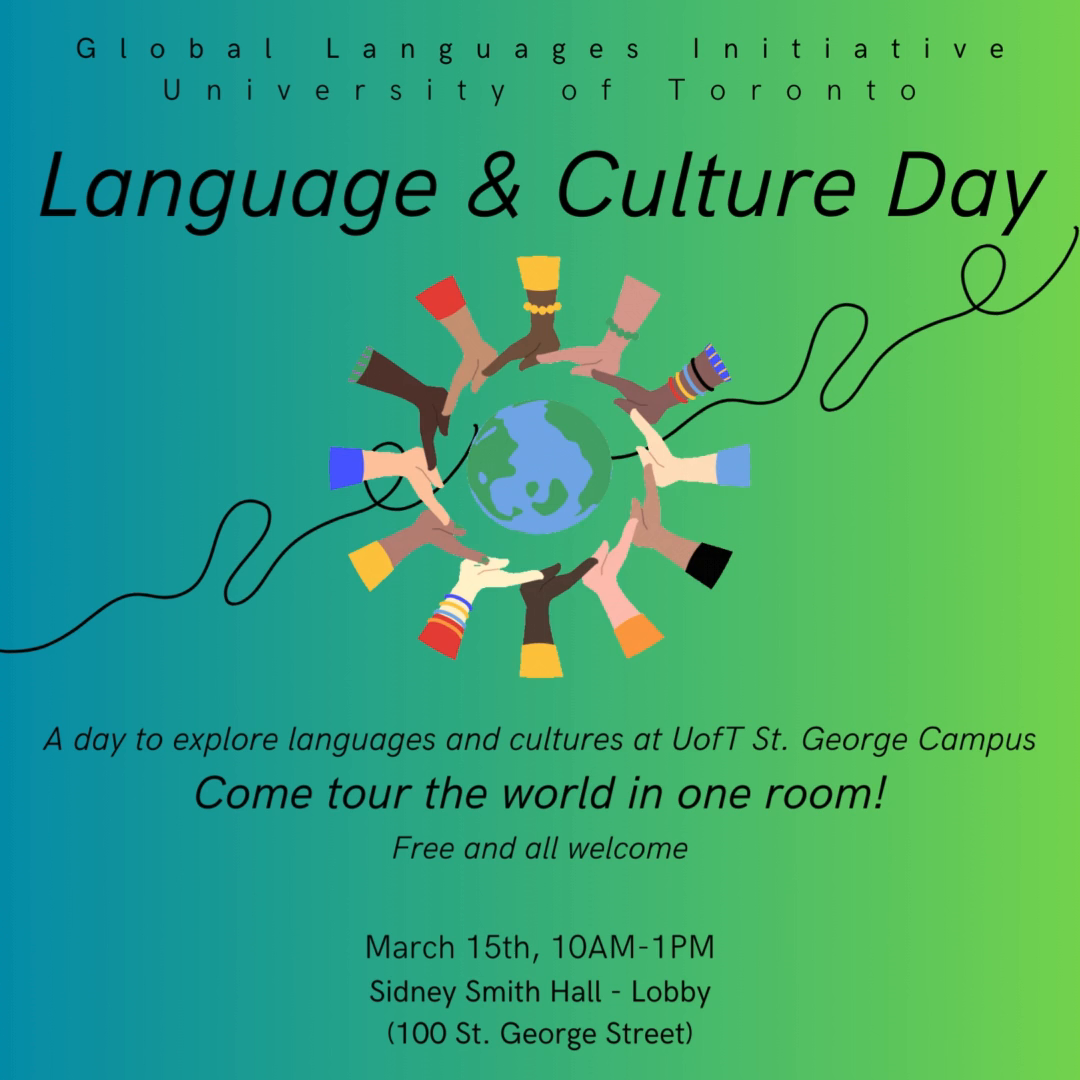 Global Languages Initiative University of Toronto. Language & Culure Day. A day to explore languages and cultures at U of T St George campus. Come tour the world in one room! Free and all welcome. March 15, 2024, 10 am to 1 pm. Lobby, Sidney Smith Hall, 100 St George Street, Toronto
